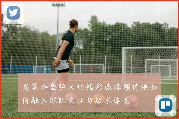 克莱加盟热火的精彩选择期待他如何融入球队文化与战术体系
