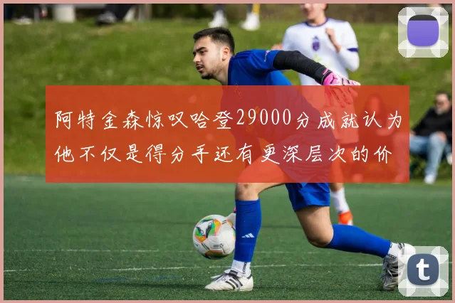 阿特金森惊叹哈登29000分成就认为他不仅是得分手还有更深层次的价值