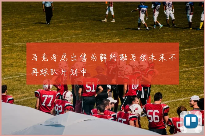 马竞考虑出售或解约勒马尔未来不再球队计划中