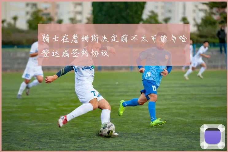 骑士在詹姆斯决定前不太可能与哈登达成签约协议