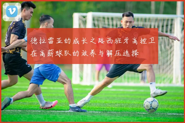 德拉雷亚的成长之路西班牙高控卫在高薪球队的放养与解压选择
