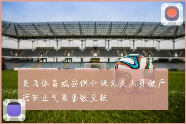 皇马体育城安保升级无关人员被严密阻止气氛紧张至极