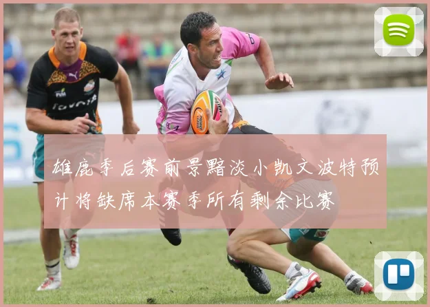 雄鹿季后赛前景黯淡小凯文波特预计将缺席本赛季所有剩余比赛