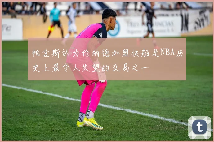 帕金斯认为伦纳德加盟快船是NBA历史上最令人失望的交易之一