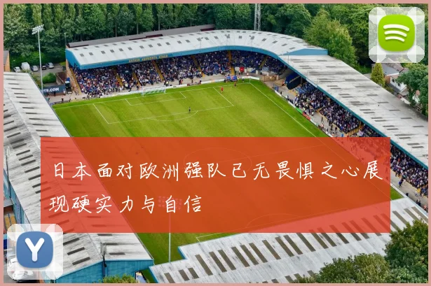 日本面对欧洲强队已无畏惧之心展现硬实力与自信