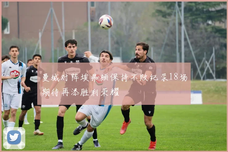 曼城对阵埃弗顿保持不败纪录18场期待再添胜利荣耀
