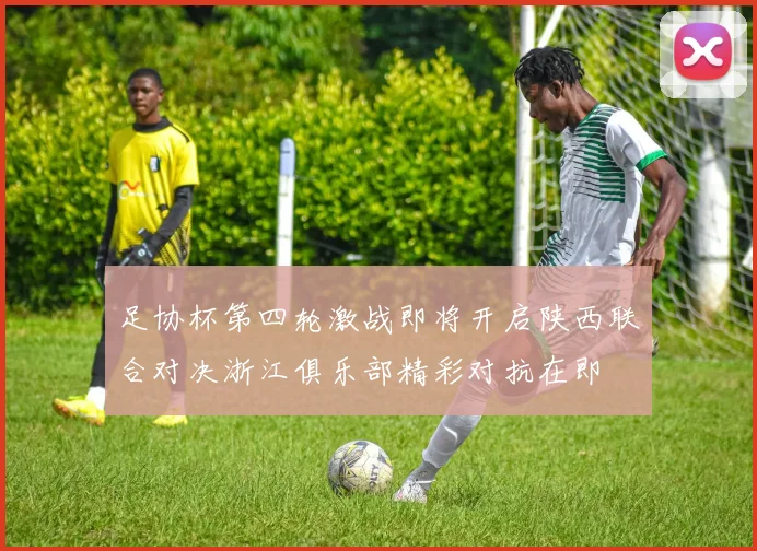 足协杯第四轮激战即将开启陕西联合对决浙江俱乐部精彩对抗在即