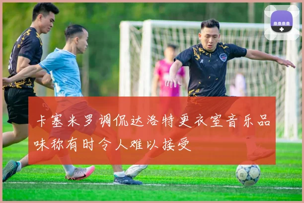 卡塞米罗调侃达洛特更衣室音乐品味称有时令人难以接受