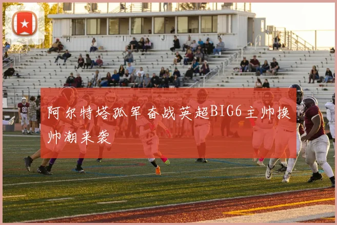 阿尔特塔孤军奋战英超BIG6主帅换帅潮来袭