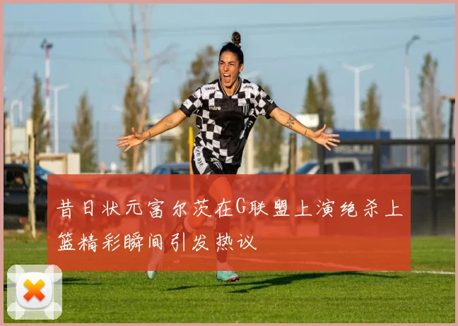 昔日状元富尔茨在G联盟上演绝杀上篮精彩瞬间引发热议