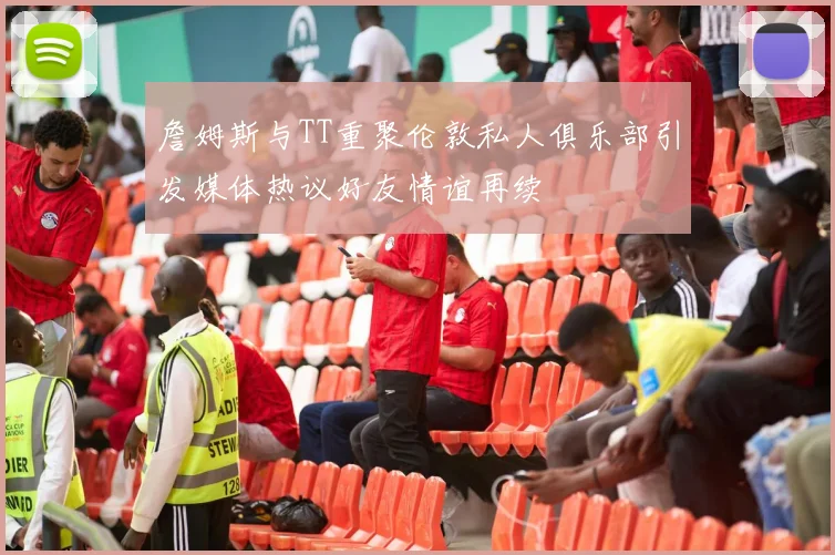 詹姆斯与TT重聚伦敦私人俱乐部引发媒体热议好友情谊再续
