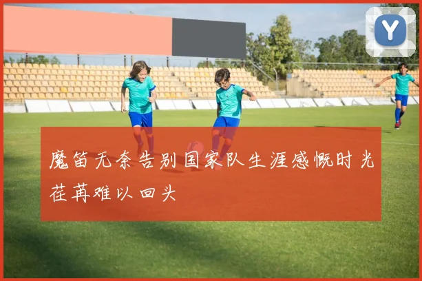 魔笛无奈告别国家队生涯感慨时光荏苒难以回头
