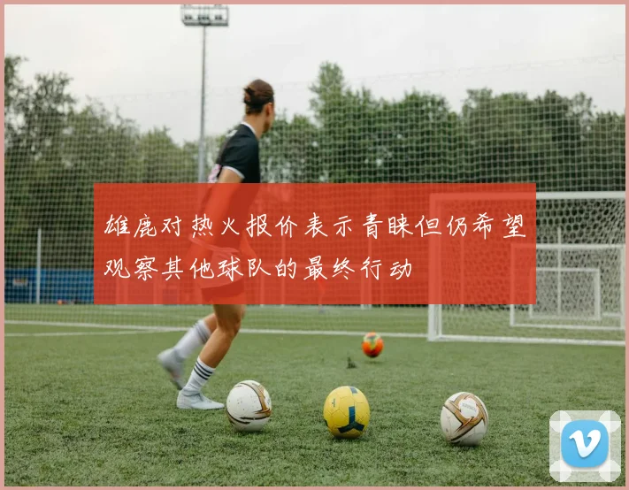 雄鹿对热火报价表示青睐但仍希望观察其他球队的最终行动