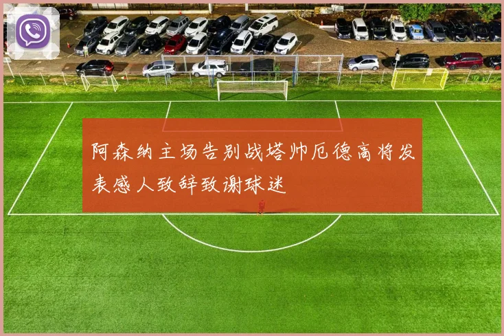 阿森纳主场告别战塔帅厄德高将发表感人致辞致谢球迷