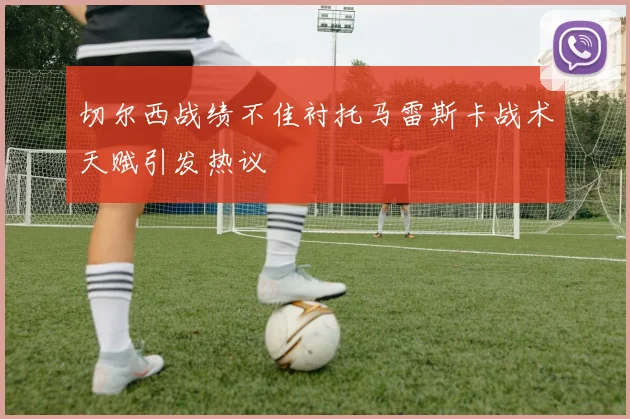 切尔西战绩不佳衬托马雷斯卡战术天赋引发热议