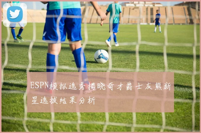 ESPN模拟选秀揭晓奇才爵士灰熊新星选拔结果分析