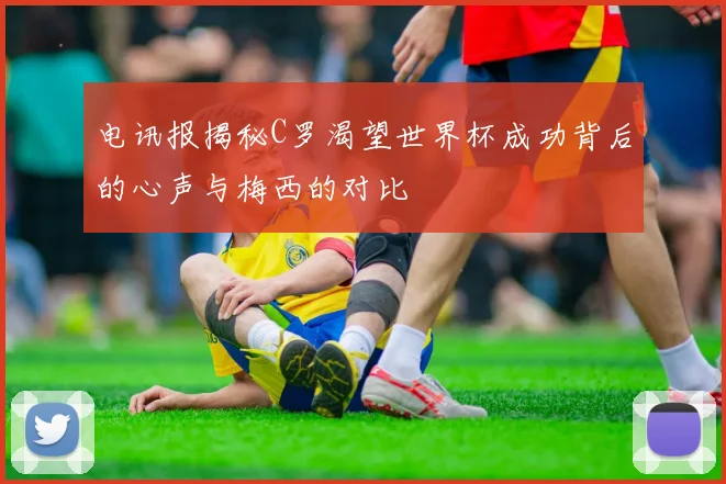 电讯报揭秘C罗渴望世界杯成功背后的心声与梅西的对比