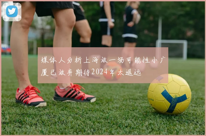 媒体人分析上海放一场可能性小广厦已放弃期待2024年太遥远