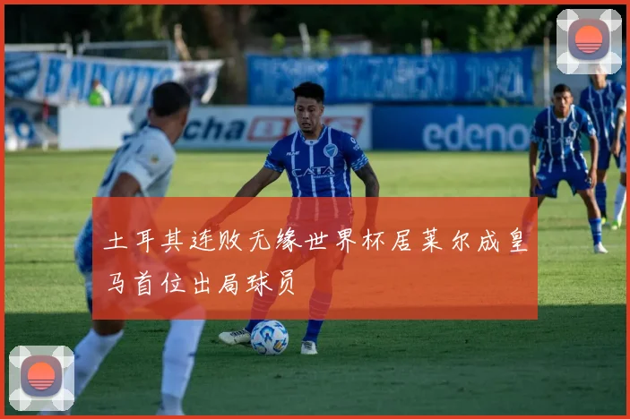 土耳其连败无缘世界杯居莱尔成皇马首位出局球员