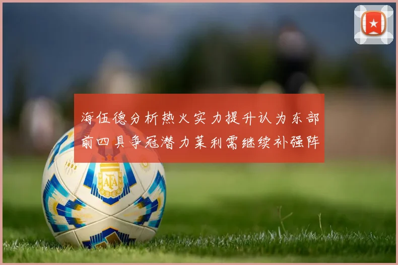 海伍德分析热火实力提升认为东部前四具争冠潜力莱利需继续补强阵容